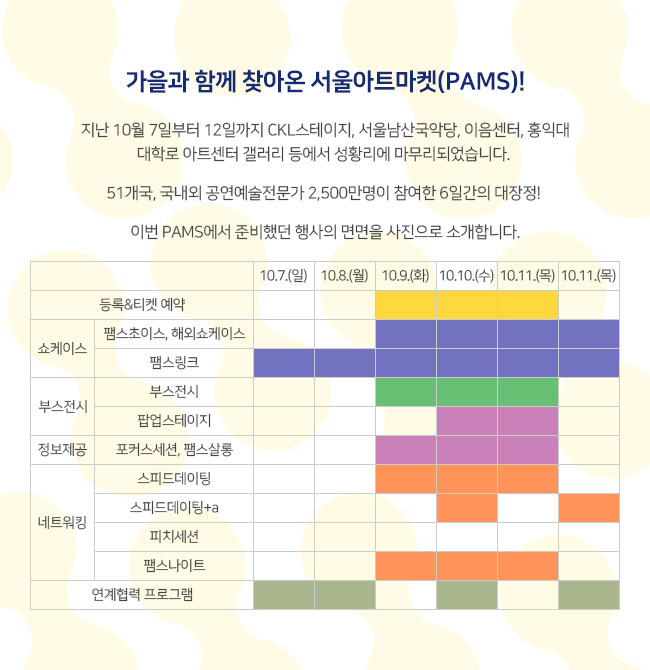 가을과 함께 찾아온 서울아트마켓(PAMS)! 지난 10월 7일부터 12일까지 CKL스테이지, 서울남산국악당, 이음센터, 홍익대 대학로 아트센터 갤러리 등에서 성황리에 마무리되었습니다. 00개국, 국내외 공연예술전문가 0000여명이 참여한 6일간의 대장정! 이번 PAMS에서 준비했던 행사의 면면을 사진으로 소개합니다. 