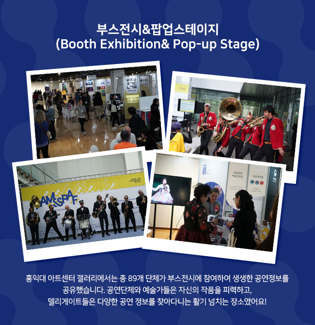 부스전시&팝업스테이지 (Booth Exhibition& Pop-up Stage) 홍익대 아트센터 갤러리에서는 총80개 단체가 부스전시에 참여하여 생생한 공연정보를 공유했습니다. 공연단체와 예술가들은 자신의 작품을 피력하고, 델리게이트들은 다양한 공연 정보를 찾아다니는 활기 넘치는 장소였어요!