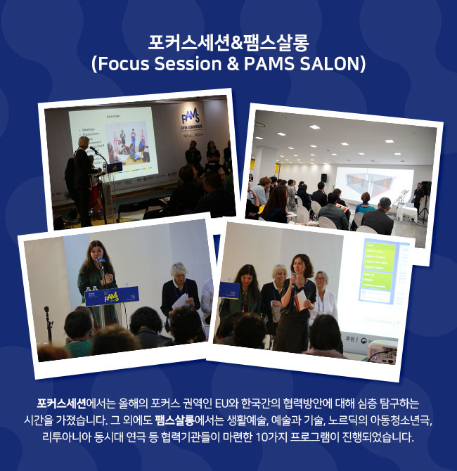 포커스세션&팸스살롱 (Focus Session & PAMS SALON) 포커스세션에서는 올해의 포커스 권역인 EU와 한국간의 협력방안에 대해 심층 탐구하는 시간을 가졌습니다. 그 외에도 팸스살롱에서는 생활예술, 예술과 기술, 노르딕의 아동청소년극, 리투아니아 동시대 연극 등 협력기관들이 마련한 10가지 프로그램이 진행되었습니다. 