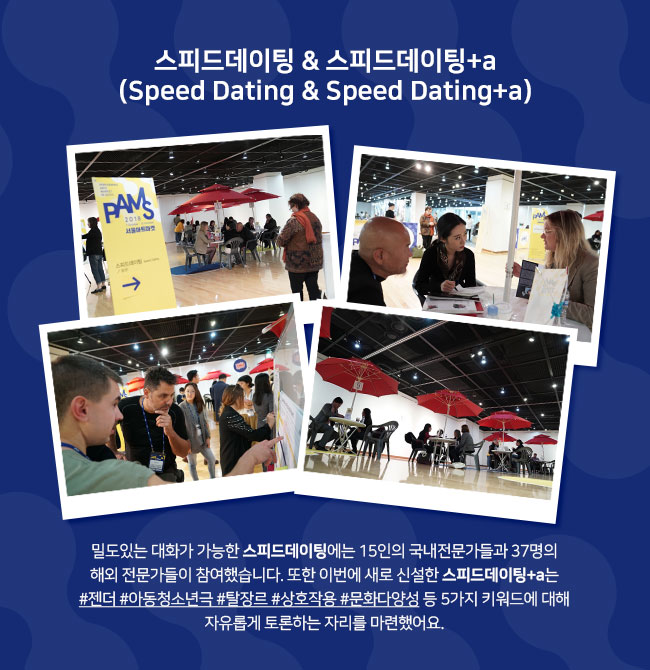 스피드데이팅 & 스피드데이팅+a (Speed Dating & Speed Dating+a) 밀도있는 대화가 가능한 스피드데이팅에는 15인의 국내전문가들과 37명의 해외 전문가들이 참여했습니다. 또한 이번에 새로 신설한 스피드데이팅+a는 #젠더 #아동청소년극 #탈장르 #상호작용 #문화다양성 등 5가지 키워드에 대해 자유롭게 토론하는 자리를 마련했어요. 