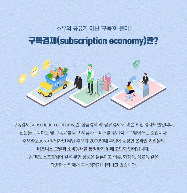 소유와 공유가 아닌 ‘구독’이 뜬다! 구독경제(subscription economy)란? 구독경제(subscription economy)란 ‘상품경제’와 ‘공유경제’에 이은 최신 경제모델입니다. 신문을 구독하듯 월 구독료를 내고 제품과 서비스를 정기적으로 받아쓰는 것입니다. 주오라(Zuora) 창업자인 티엔 추오가 2000년대 후반에 등장한 온라인 기업들의 비즈니스 모델과 소비행태를 통칭하기 위해 고안한 단어입니다. 콘텐츠, 소프트웨어 같은 무형 상품은 물론이고 의류, 화장품, 식료품 같은 다양한 산업에서 구독경제가 나타나고 있습니다. 