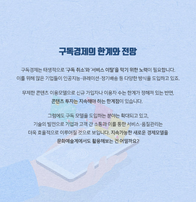 구독경제의 한계와 전망 구독경제는 태생적으로 ‘구독 취소’와 ‘서비스 이탈’을 막기 위한 노력이 필요합니다. 이를 위해 많은 기업들이 인공지능·큐레이션·정기배송 등 다양한 방식을 도입하고 있죠. 무제한 콘텐츠 이용모델 또한 경우 신규 가입자나 이용자 수는 한계가 정해져 있는 반면, 콘텐츠 투자는 지속해야 하는 한계점이 있습니다. 그럼에도 구독 모델을 도입하는 분야는 확대되고 있고, 기술의 발전으로 기업과 고객 간 소통과 이를 통한 서비스·품질관리는 더욱 효율적으로 이루어질 것으로 보입니다. 지속가능한 새로운 경제모델을 문화예술계에서도 활용해보는 건 어떨까요?