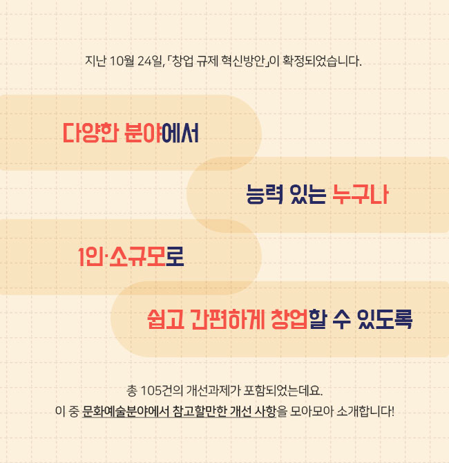 지난 10월 24일, 「창업 규제 혁신방안」이 확정되었습니다.  ✔다양한 분야에서 ✔ 능력 있는 누구나 1인·소규모로 ✔ 쉽고 간편하게 창업할 수 있도록  총 105건의 개선과제가 포함되었는데요. 이 중 문화예술분야에서 참고할만한 개선 사항을 모아모아 소개합니다!