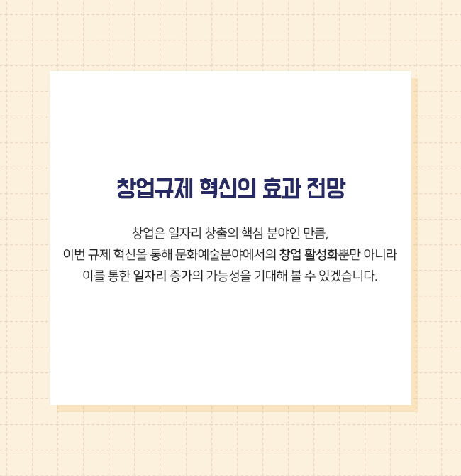 창업규제 혁신의 효과 전망  이번 규제 혁신방안에는 사회적기업을 지원하기 위한 과제도 다수 포함되어 있습니다. -사회적 기업 인증  요건 완화 -사회적기업 인증을 위한 사회서비스·일자리 요건 완화 -청년·사회적기업 창업시 공유재산 사용료 감경  창업은 일자리 창출의 핵심 분야인 만큼, 이번 규제 혁신을 통해 문화예술분야에서의 창업 활성화뿐만 아니라 이를 통한 일자리 증가의 가능성을 기대해 볼 수 있겠습니다. 