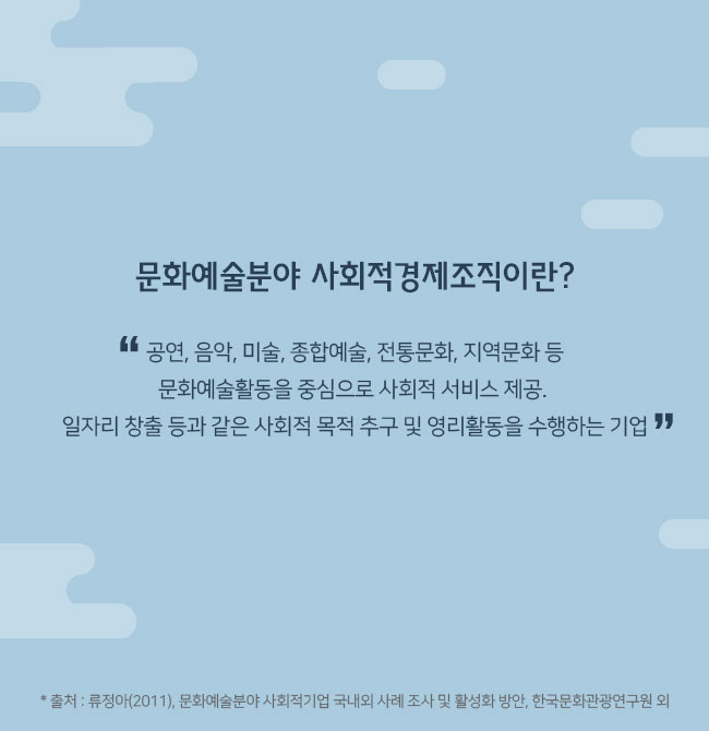 문화예술분야 사회적경제조직이란? “공연, 음악, 미술, 종합예술, 전통문화, 지역문화 등 문화예술활동을 중심으로 사회적 서비스 제공. 일자리 창출 등과 같은 사회적 목적 추구 및 영리활동을 수행하는 기업” * 출처 : 류정아(2011), 문화예술분야 사회적기업 국내외 사례 조사 및 활성화 방안, 한국문화관광연구원