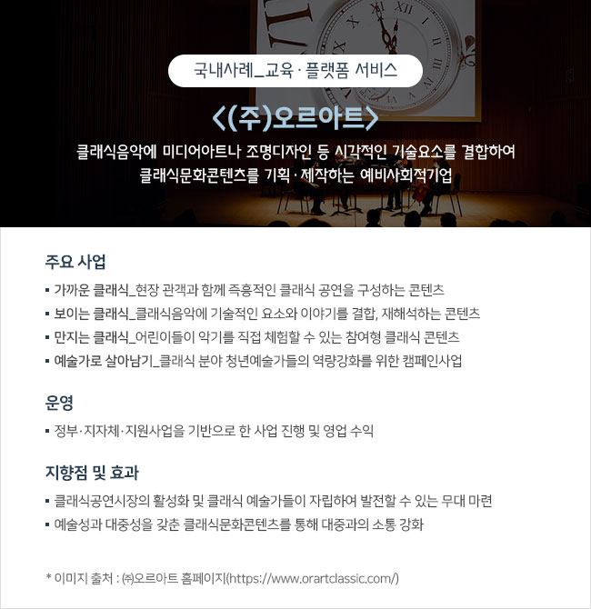 국내사례_교육·플랫폼 서비스  <(주)오르아트> 클래식음악에 미디어아트나 조명디자인 등 시각적인 기술요소를 결합하여 클래식문화콘텐츠를 기획‧제작하는 예비사회적기업  주요 사업 ㅇ 가까운 클래식_현장 관객과 함께 즉흥적인 클래식 공연을 구성하는 콘텐츠 ㅇ 보이는 클래식_클래식음악에 기술적인 요소와 이야기를 결합, 재해석하는 콘텐츠 ㅇ 만지는 클래식_어린이들이 악기를 직접 체험할 수 있는 참여형 클래식 콘텐츠 ㅇ 예술가로 살아남기_클래식 분야 청년예술가들의 역량강화를 위한 캠페인사업  운영 정부‧지자체‧지원사업을 기반으로 한 사업 진행 및 영업 수익  지향점 및 효과 ㅇ 클래식공연시장의 활성화 및 클래식 예술가들이 자립하여 발전할 수 있는 무대 마련 ㅇ 예술성과 대중성을 갖춘 클래식문화콘텐츠를 통해 대중과의 소통 강화  * 이미지 출처 : ㈜오르아트 홈페이지(https://www.orartclassic.com/)