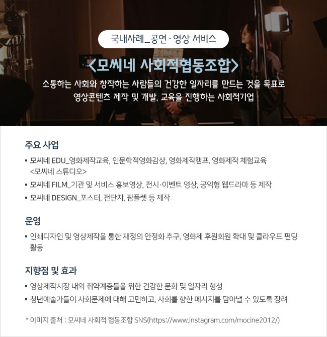 국내사례_공연·영상 서비스 <모씨네 사회적협동조합> 소통하는 사회와 창작하는 사람들의 건강한 일자리를 만드는 것을 목표로 영상콘텐츠 제작 및 개발, 교육을 진행하는 사회적기업  주요 사업 ㅇ 모씨네 EDU_영화제작교육, 인문학적영화감상, 영화제작캠프, 영화제작 체험교육 <모씨네 스튜디오> ㅇ 모씨네 FILM_기관 및 서비스 홍보영상, 전시‧이벤트 영상, 공익형 웹드라마 등 제작 ㅇ 모씨네 DESIGN_포스터, 전단지, 팜플렛 등 제작  운영 인쇄디자인 및 영상제작을 통한 재정의 안정화 추구, 영화제 후원회원 확대 및 클라우드 펀딩 활동  지향점 및 효과 ㅇ 영상제작시장 내의 취약계층들을 위한 건강한 문화 및 일자리 형성 ㅇ 청년예술가들이 사회문제에 대해 고민하고, 사회를 향한 메시지를 담아낼 수 있도록 장려 * 이미지 출처 : 모씨네 사회적 협동조합 SNS(https://www.instagram.com/mocine2012/)