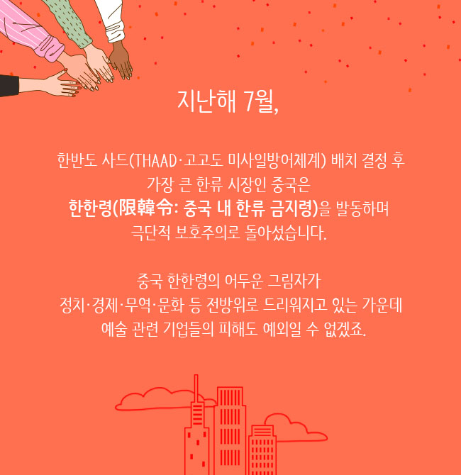 지난해 7월, 한반도 사드(THAAD·고고도 미사일방어체계) 배치 결정 후 가장 큰 한류 시장인 중국은 한한령(限韓令: 중국 내 한류 금지령)을 발동하며 극단적 보호주의로 돌아섰습니다. 
						중국 한한령의 어두운 그림자가 정치·경제·무역·문화 등 전방위로 드리워지고 있는 가운데 예술 관련 기업들의 피해도 예외일 수 없겠죠.