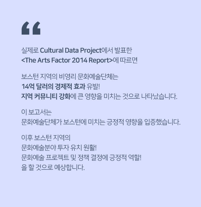 실제로 Cultural Data Project에서 발표한 <The Arts Factor 2014 Report>에 따르면 보스턴 지역의 비영리 문화예술단체는 14억 달러의 경제적 효과 유발! 지역 커뮤니티 강화에 큰 영향을 미치는 것으로 나타났습니다. 