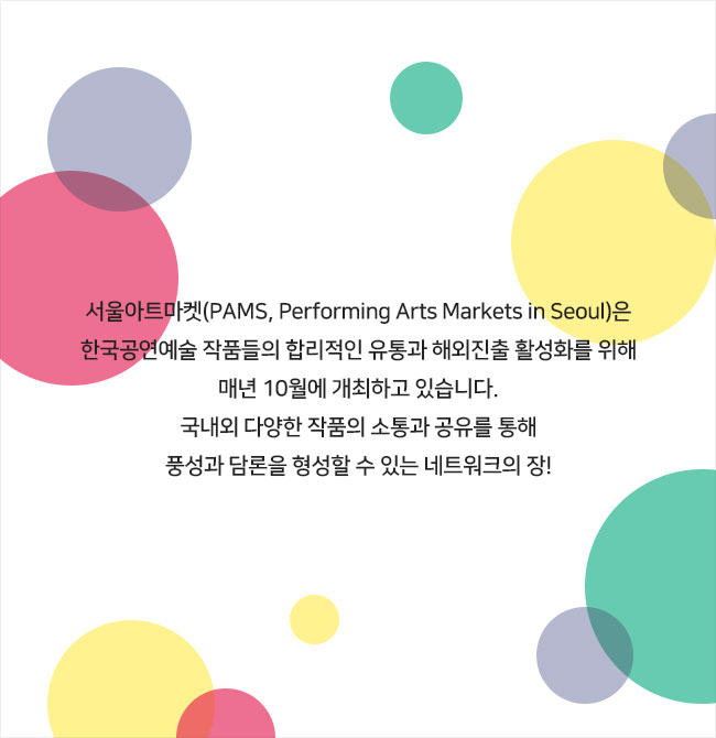 서울아트마켓(PAMS, Performing Arts Markets in Seoul)은
한국공연예술 작품들의 합리적인 유통과 해외진출 활성화를 위해
매년 10월에 개최하고 있습니다.
국내외 다양한 작품의 소통과 공유를 통해
풍성과 담론을 형성할 수 있는 네트워크의 장!

