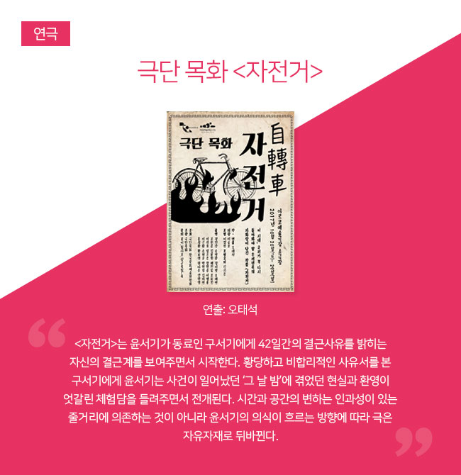 극단 목화 <자전거> 



연출: 오태석 
“<자전거>는 윤서기가 동료인 구서기에게 42일간의 결근사유를 밝히는 자신의 결근계를 보여주면서 시작한다. 황당하고 비합리적인 사유서를 본 구서기에게 윤서기는 사건이 일어났던 ‘그 날 밤’에 겪었던 현실과 환영이 엇갈린 체험담을 들려주면서 전개된다. 시간과 공간의 변하는 인과성이 있는 줄거리에 의존하는 것이 아니라 윤서기의 의식이 흐르는 방향에 따라 극은 자유자재로 뒤바뀐다.”

