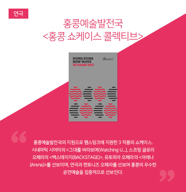 홍콩예술발전국 <홍콩 쇼케이스 콜렉티브> 
“홍콩예술발전국의 지원으로 팸스링크에 지원한 3 작품의 쇼케이스. 시네마틱 시어터의 <그대를 바라보며(Watching U...), 스프링 글로리 오페라의 <백스테이지(BACKSTAGE)>, 유토피아 오페라의 <아레나(Arena)>를 선보이며, 연극과 캔토니즈 오페라를 선보여 홍콩의 우수한 공연예술을 집중적으로 선보인다.”
