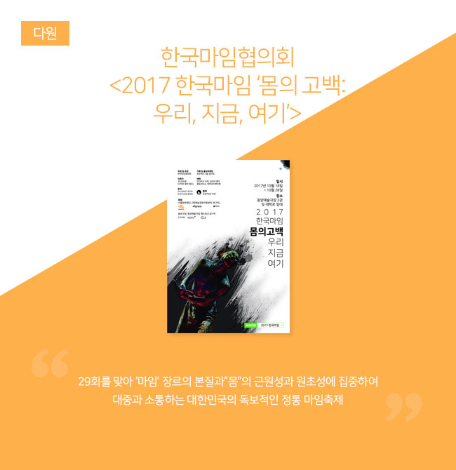 한국마임협의회 <2017 한국마임 ‘몸의 고백 : 우리, 지금, 여기’> 





“29회를 맞아 ‘마임’ 장르의 본질과“몸”의 근원성과 원초성에 집중하여 대중과 소통하는 대한민국의 독보적인 정통 마임축제”
