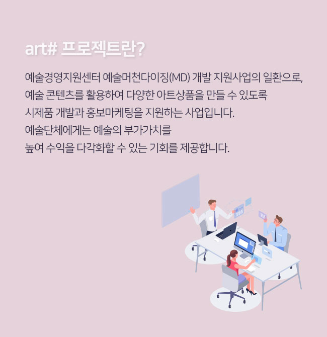art# 프로젝트란?예술경영지원센터 ‘예술머천다이징(MD) 개발 지원사업의 일환으로,
 예술 콘텐츠를 활용하여 다양한 아트상품을 만들 수 있도록
 시제품 개발과 홍보마케팅을 지원하는 사업입니다. 
 예술단체에게는 예술의 부가가치를 
 높여 수익을 다각화할 수 있는 기회를 제공합니다. 
