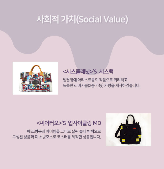 사회적 가치(Social Value)
시스플래닛의  시스백:발달장애 아티스트들의 작품으로 화려하고 독특한 리버시블(2종 가능) 가방을 제작하였습니다. 
씨어터오의  업사이클링 MD:폐소방복의 아이템을 그대로 살린 숄더 빅백으로 구성된 상품과 폐소방호스로 코스터를 제작한 상품입니다.

