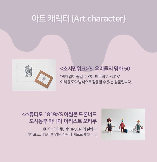 아트 캐릭터 (Art character)
소시민워크의  우리들의 명화 50: “액자 없이 즐길 수 있는 패브릭포스터” 로 여러 용도와 방식으로 활용할 수 있는 상품입니다. 
스튜디오 1819의 어썸몬 드론너드‧ 도시농부 마니아‧ 아티스트 오타쿠 : 마니아, 오타쿠, 너드(M.O.N)의 철학과 라이프 스타일이 반영된 캐릭터 아트토이입니다.  

