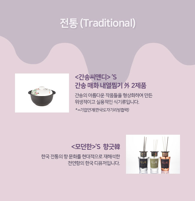 전통 (Traditional)
간송씨앤디의 간송 매화 내열찜기 外 2제품 : 간송의 아름다운 작품들을 형상화하여 만든 위생적이고 실용적인 식기류입니다.
모던한의  향긋韓: 한국 전통의 향 문화를 현대적으로 재해석한 천연향의 한국 디퓨저입니다. 


