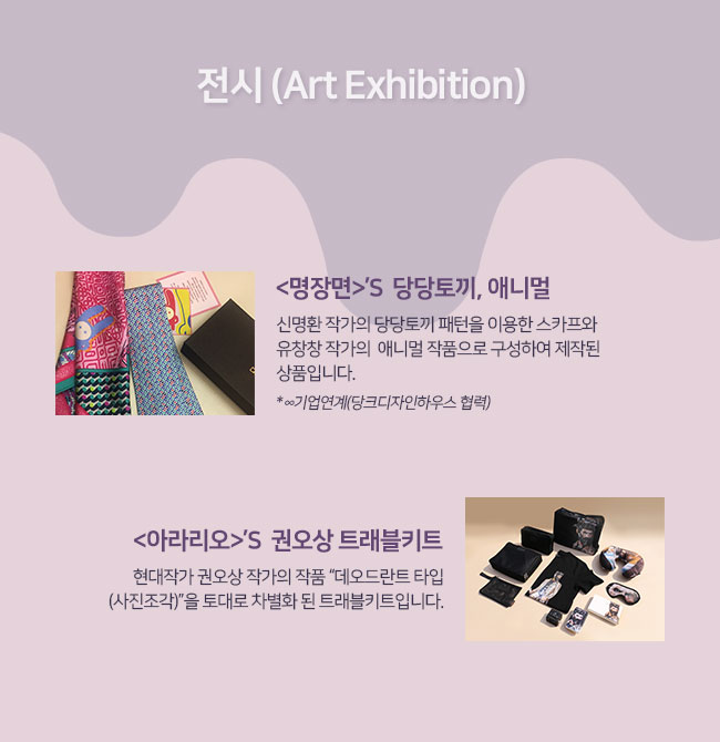 전시 (Art Exhibition)
명장면의  당당토끼, 애니멀: 신명환 작가의 당당토끼 패턴을 이용한 스카프와  유창창 작가의  애니멀 작품으로 구성하여 제작된 상품입니다. 
아라리오의  권오상 트래블키트 : 현대작가 권오상 작가의 작품 “데오드란트 타입(사진조각)”을 토대로 차별화 된 트래블키트입니다.
