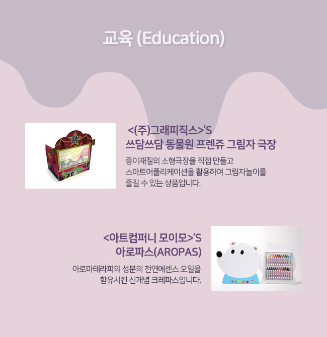 교육 (Education)
(주)그래피직스의  쓰담쓰담 동물원 프렌쥬 그림자 극장: 종이재질의 소형극장을 직접 만들고 스마트어플리케이션을 활용하여 그림자놀이를 즐길 수 있는 상품입니다. 
아트컴퍼니 모이모의 아로파스(AROPAS):  아로마테라피의 성분의 천연에센스 오일을 함유시킨 신개념 크레파스입니다.
