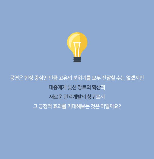 
공연은 현장 중심인 만큼 고유의 분위기를 모두 전달할 수는 없겠지만
대중에게 낯선 장르의 확산과
새로운 관객개발의 창구로서
그 긍정적 효과를 기대해보는 것은 어떨까요?