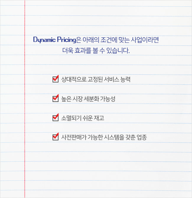 Dynamic Pricing은 아래의 조건에 맞는 사업이라면 더욱 효과를 볼 수 있습니다.상대적으로 고정된 서비스 능력/높은 시장 세분화 가능성/소멸되기 쉬운 재고/사전판매가 가능한 시스템을 갖춘 업종