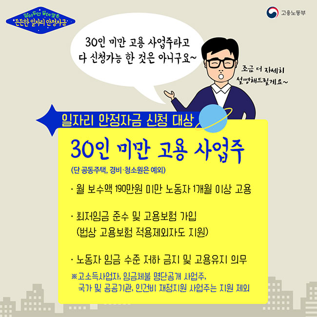 알아두면 쓸데많은 든든한 일자리 안정자금(고용노동부) 정스승:30인 미만 고용 사업주라고 다 신청가능 한 것은 아니구요~ 조금 더 자세히 설명해드릴게요~ <일자리 안정자금 신청 대상> 30인 미만 고용 사업주 (단 공동주택, 경비·청소원은 예외) 1.월 보수액 190만원 미만 노동자 1개월 이상 고용 2.최저임금 준수 및 고용보험 가입(법상 고용보험 적용제외자도 지원) 3.노동자 임금 수준 저하 금지 및 고용유지 의무 ※고소득사업자, 임금체불 명단공개 사업주, 국가 및 공공기관, 인건비 재정지원 사업주는 지원 제외