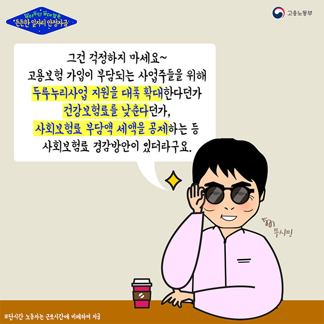 알아두면 쓸데많은 든든한 일자리 안정자금(고용노동부) 무시민:그건 걱정하지 마세요~ 고용보험 가입이 부담되는 사업주들을 위해 두루누리사업 지원을 대폭 확대한다던가 건강보험료를 낮춘다던가, 사회보험효 부담액 세액을 공제하는 등 사회보험료 경감방안이 있더라구요. ※단시간 노동자는 근로시간에 비례하여 지급