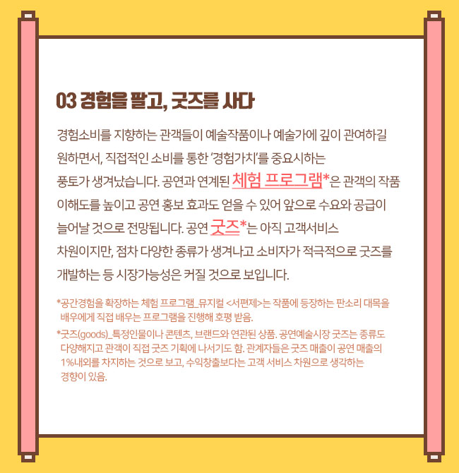 경험을 팔고, 굿즈를 사다경험소비를 지향하는 관객들이 예술작품이나 예술가에 깊이 관여하길 원하면서, 직접적인 소비를 통한 ‘경험가치’를 중요시하는 풍토가 생겨났습니다. 공연과 연계된 체험 프로그램*은 관객의 작품 이해도를 높이고 공연 홍보 효과도 얻을 수 있어 앞으로 수요와 공급이 늘어날 것으로 전망됩니다.공연 굿즈*는 아직 고객서비스 차원이지만, 점차 다양한 종류가 생겨나고 소비자가 적극적으로 굿즈를 개발하는 등 시장가능성은 커질 것으로 보입니다.*공간경험을 확장하는 체험 프로그램_뮤지컬 <서편제>_작품에 등장하는 판소리 대목을 배우에게 직접 배우는 프로그램을 진행해 호평받음.*굿즈(goods)_특정인물이나 콘텐츠, 브랜드와 연관된 상품. 공연예술시장 굿즈는 종류도 다양해지고 관객이 직접 굿즈 기획에 나서기도 함. 관계자들은 굿즈 매출이 공연 매출의 1%내외를 차지하는 것으로 보고, 수익창출보다는 고객 서비스 차원으로 생각하는 경향이 있음. 