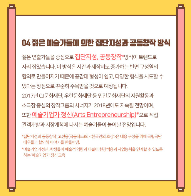 젊은 예술가들에 의한 집단지성과 공동창작 방식 젊은 연출가들을 중심으로 집단지성, 공동창작*방식이 트렌드로 자리 잡았습니다. 이 방식은 시간과 제작비도 증가하는 반면 구성원의 합의로 만들어지기 때문에 공감대 형성이 쉽고, 다양한 형식을 시도할 수 있다는 장점으로 꾸준히 주목받을 것으로 예상됩니다. 2017년 CJ문화재단, 우란문화재단 등 민간문화재단의 지원활동과 소극장 중심의 창작그룹의 시너지가 2018년에도 지속될 전망이며, 또한 예술기업가 정신(Arts Entrepreneurship)*으로 직접 관객개발과 시장개척*에 나서는 예술가들이 늘어날 전망입니다.*집단지성과 공동창작_고선웅(극공작소)의 <한국인의 초상>은 내용 구성을 위해 국립극단 배우들과 합의해 이야기를 만들어냄.*예술기업가정신_학생들이 예술적 역량과 더불어 현장적응과 사업능력을 연계할 수 있도록 하는 ‘예술기업가 정신’교육