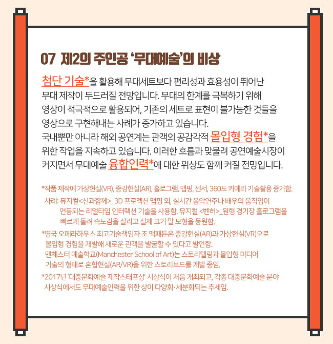 07  제2의 주인공 ‘무대예술’의 비상첨단 기술*을 활용해 무대세트보다 편리성과 효용성이 뛰어난 무대 제작이 두드러질 전망입니다. 무대의 한계를 극복하기 위해 영상이 적극적으로 활용되어, 기존의 세트로 표현이 불가능한 것들을 영상으로 구현해내는 사례가 증가하고 있습니다. 국내뿐만 아니라 해외 공연계는 관객의 공감각적 몰입형 경험*을 위한 작업을 지속하고 있습니다. 이러한 흐름과 맞물려 공연예술시장이 커지면서 무대예술 융합인력*에 대한 위상도 함께 커질 전망입니다. *작품 제작에 가상현실(VR), 증강현실(AR), 홀로그램, 맵핑, 센서, 360도 카메라 기술활용 증가함. 사례: 뮤지컬<신과함께>_3D 프로젝션 맵핑 외, 실시간 음악연주나 배우의 움직임이 연동되는 리얼타임 인터랙션 기술을 사용함. 뮤지컬 <벤허>_원형 경기장 홀로그램을 빠르게 돌려 속도감을 살리고 실제 크기 말 모형을 동원함. *영국 오페라하우스 최고기술책임자 조 맥패든은 증강현실(AR)과 가상현실(VR)으로 몰입형 경험을 개발해 새로운 관객을 발굴할 수 있다고 발언함. 맨체스터 예술학교(Manchester School of Art)는 스토리텔링과 몰입형 미디어 기술의 형태로 혼합현실(AR/VR)을 위한 스토리보드를 개발 중임.*2017년 ‘대중문화예술 제작스태프상’ 시상식이 처음 개최되고, 각종 대중문화예술 분야 시상식에서도 무대예술인력을 위한 상이 다양화·세분화되는 추세임.