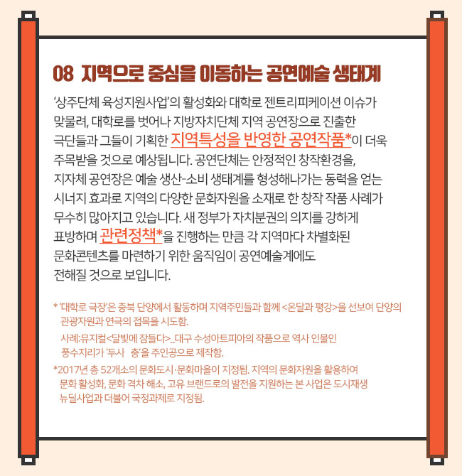 08 지역으로 중심을 이동하는 공연예술 생태계‘상주단체 육성지원사업’의 활성화와 대학로 젠트리피케이션 이슈가 맞물려, 대대학로를 벗어나 지방자치단체 지역 공연장으로 진출한 극단들과 그들이 기획한 지역특성을 반영한 공연작품*이 더욱 주목받을 것으로 예상됩니다. 공연단체는 안정적인 창작환경을, 지자체 공연장은 예술 생산-소비 생태계를 형성해나가는 동력을 얻는 시너지 효과로 지역의 다양한 문화자원을 소재로 한 창작 작품 사례가 무수히 많아지고 있습니다. 새 정부가 자치분권의 의지를 강하게 표방하며 관련정책*을 진행하는 만큼 각 지역마다 차별화된 문화콘텐츠를 마련하기 위한 움직임이 공연예술계에도 전해질 것으로 보입니다. * ‘대학로 극장’은 충북 단양에서 활동하며 지역주민들과 함께 <온달과 평강>을 선보여 단양의 관광자원과 연극의 접목을 시도함.  사례:뮤지컬<달빛에 잠들다>_대구 수성아트피아의 작품으로 역사 인물인 풍수지리가 ‘두사   충’을 주인공으로 제작함.* 2017년 총 52개소의 문화도시·문화마을이 지정됨. 지역의 문화자원을 활용하여 문화 활성화, 문화 격차 해소, 고유 브랜드로의 발전을 지원하는 본 사업은 도시재생 뉴딜사업과 더불어 국정과제로 지정됨.