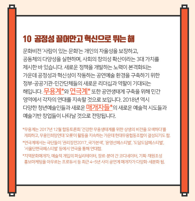 10  공정성 끌어안고 혁신으로 뛰는 해 문화비전 ‘사람이 있는 문화’는 개인의 자율성을 보장하고, 공동체의 다양성을 실현하며, 사회의 창의성 확산이라는 3대 가치를 제시한 바 있습니다. 새로운 정책을 개발하는 노력이 본격화되는 가운데 공정성과 혁신성이 작동하는 공연예술 환경을 구축하기 위한 정부-공공기관-민간단체들의 새로운 리더십과 역할이 기대되는 해입니다. 무용계*와 연극계* 또한 공연생태계 구축을 위해 민간영역에서 각자의 연대를 지속할 것으로 보입니다. 2018년 역시 다양한 청년예술인들과 새로운 매개자들*의 새로운 예술적 시도들과 예술기반 창업들이 나타날 것으로 전망됩니다. *무용계는 2017년 12월 합동토론회 ‘건강한 무용생태계를 위한 상생의 비전을 모색하다’를 개최하고, 무용인희망연대 ‘오롯’이 활동을 지속하는 가운데 현대무용협동조합이 결성되기도 함. *연극계에서는 극단들이 ‘권리장전2017_국가본색’, ‘윤영선페스티벌’, ‘도담도담페스티벌’, ‘서울단편극페스티벌’ 등에서 연극을 통해 연대함. *지역문화매개자, 예술적 개입의 퍼실리테이터, 장르·분야 간 코디네이터, 기획·재원조성·홍보마케팅을 아우르는 프로듀서 등 최근 4~5년 사이 공연계 매개자가 다양화·세분화 됨. 