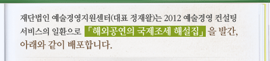 재단법인 예술경영지원센터(대표 정재왈)는 2012 예술경영 컨설팅 서비스의 일환으로 「해외공연의 국제조세 해설집」을 발간, 아래와 같이 배포합니다.